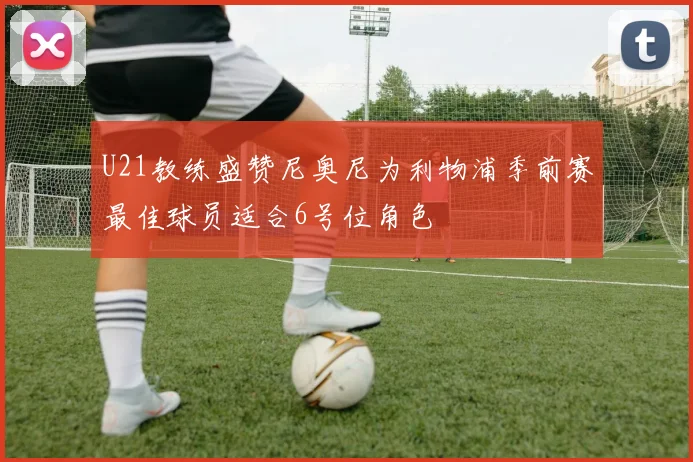 U21教练盛赞尼奥尼为利物浦季前赛最佳球员适合6号位角色