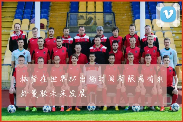 梅努在世界杯出场时间有限或将利好曼联未来发展