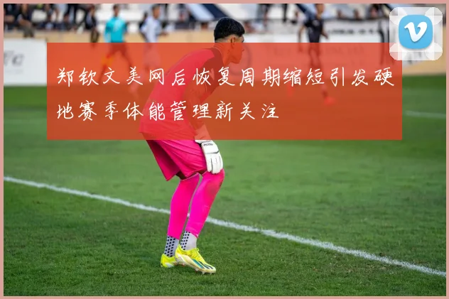 郑钦文美网后恢复周期缩短引发硬地赛季体能管理新关注