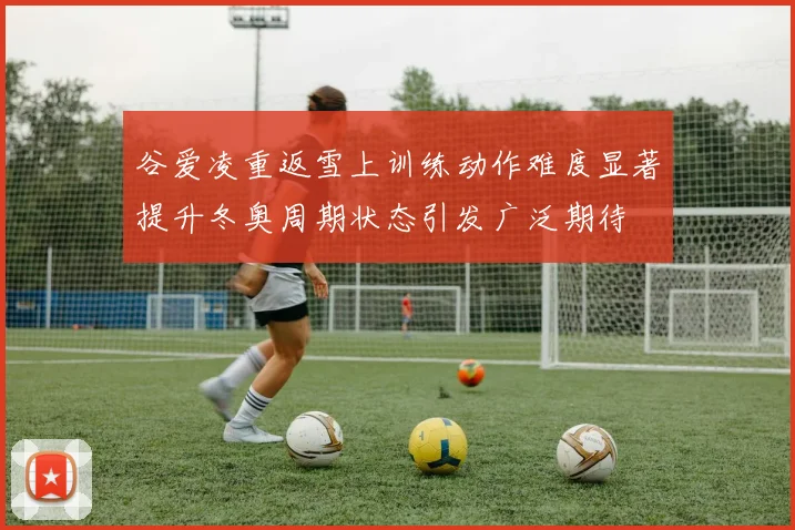 谷爱凌重返雪上训练动作难度显著提升冬奥周期状态引发广泛期待