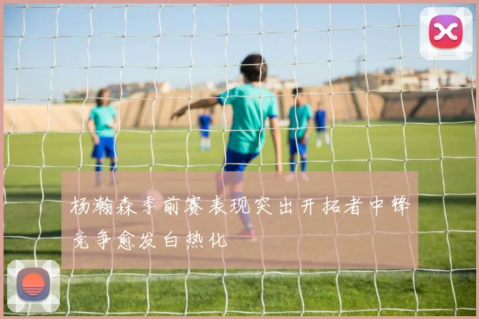 杨瀚森季前赛表现突出开拓者中锋竞争愈发白热化