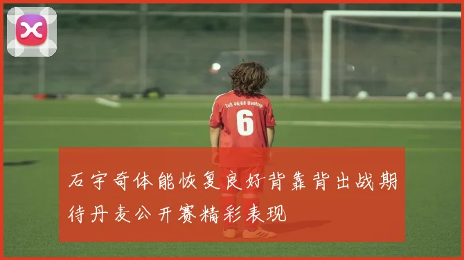 石宇奇体能恢复良好背靠背出战期待丹麦公开赛精彩表现
